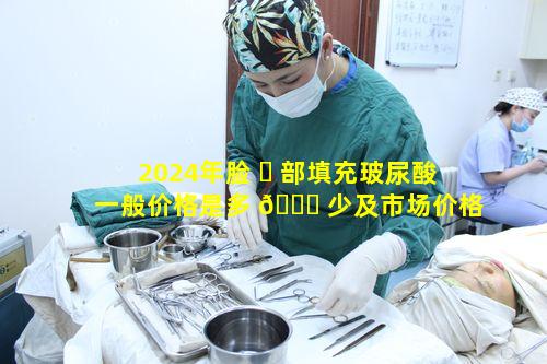 2024年脸 ☘ 部填充玻尿酸一般价格是多 🍁 少及市场价格如何查询